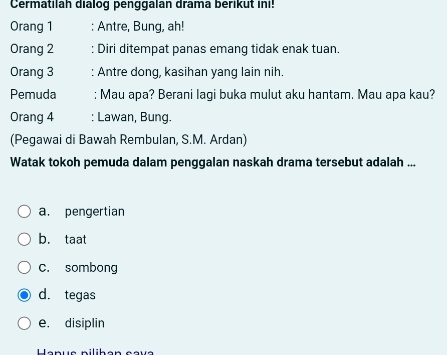 Cermatilah dialog penggalan drama berikut ini!
Orang 1 : Antre, Bung, ah!
Orang 2 : Diri ditempat panas emang tidak enak tuan.
Orang 3 : Antre dong, kasihan yang lain nih.
Pemuda : Mau apa? Berani lagi buka mulut aku hantam. Mau apa kau?
Orang 4 : Lawan, Bung.
(Pegawai di Bawah Rembulan, S.M. Ardan)
Watak tokoh pemuda dalam penggalan naskah drama tersebut adalah ...
a. pengertian
b. taat
c. sombong
d. tegas
e. disiplin
Hapus pilihən sava