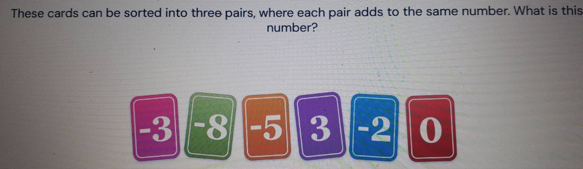 These cards can be sorted into three pairs, where each pair adds to the same number. What is this 
number?
-3 I -8 -5 3 -2 0