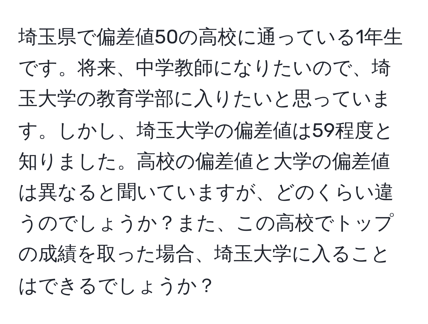 埼玉県で偏差値50の高校に通っている1年生です。将来、中学教師になりたいので、埼玉大学の教育学部に入りたいと思っています。しかし、埼玉大学の偏差値は59程度と知りました。高校の偏差値と大学の偏差値は異なると聞いていますが、どのくらい違うのでしょうか？また、この高校でトップの成績を取った場合、埼玉大学に入ることはできるでしょうか？