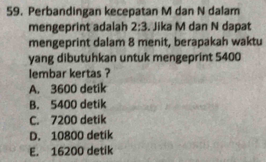 Perbandingan kecepatan M dan N dalam
mengeprint adalah 2:3. Jika M dan N dapat
mengeprint dalam 8 menit, berapakah waktu
yang dibutuhkan untuk mengeprint 5400
lembar kertas ?
A. 3600 detik
B. 5400 detik
C. 7200 detik
D. 10800 detik
E. 16200 detik