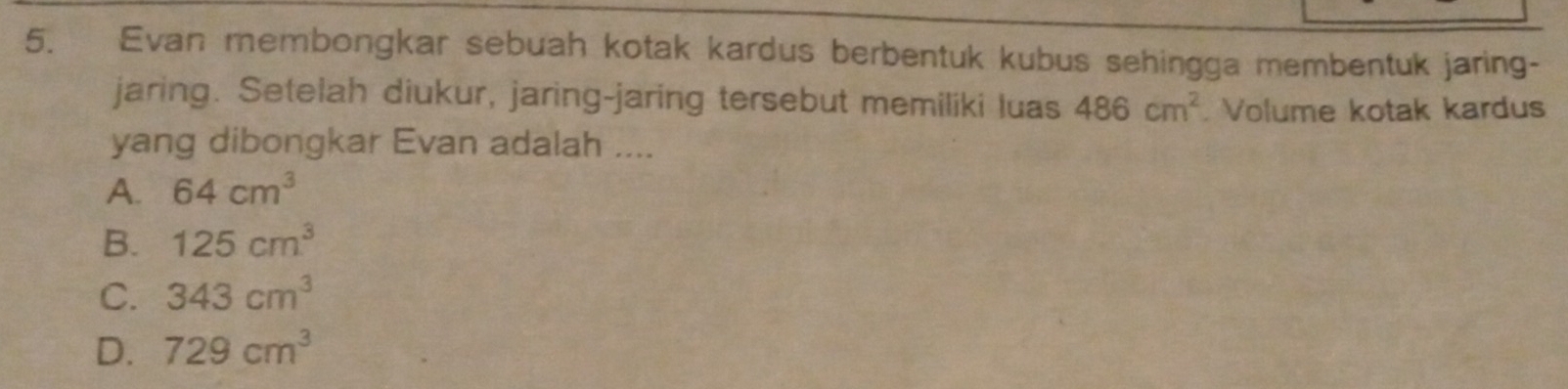 Evan membongkar sebuah kotak kardus berbentuk kubus sehingga membentuk jaring-
jaring. Setelah diukur, jaring-jaring tersebut memiliki luas 486cm^2. Volume kotak kardus
yang dibongkar Evan adalah ....
A. 64cm^3
B. 125cm^3
C. 343cm^3
D. 729cm^3