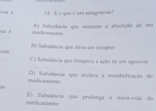 ersa é 14. E o que é um antagonista?
A) Substância que aumenta a absorção de um
rsa é medicamento
B) Substância que ativa um receptor
osas
C) Substância que bloqueia a ação de um agonista
D) Substância que acelera a metabolização do
medicamento
OS
E) Substância que prolonga a meia-vida do
medicamento