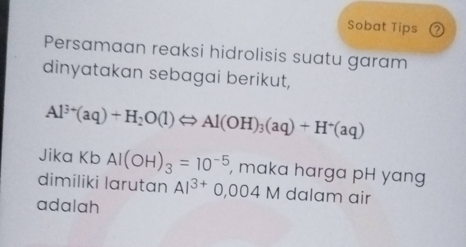 Sobat Tips ② 
Persamaan reaksi hidrolisis suatu garam 
dinyatakan sebagai berikut,
Al^(3+)(aq)+H_2O(l)Longleftrightarrow Al(OH)_3(aq)+H^+(aq)
Jika Kb Al(OH)_3=10^(-5) , maka harga pH yang 
dimiliki larutan Al^(3+)0,004M dalam air 
adalah