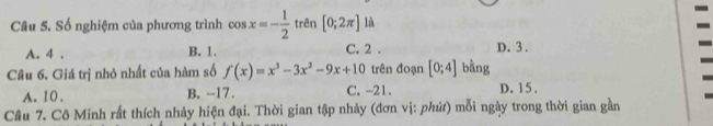 Số nghiệm của phương trình cos x=- 1/2  trên [0;2π ] là
A. 4. B. 1. C. 2. D. 3.
Cầâu 6. Giá trị nhỏ nhất của hàm số f(x)=x^3-3x^2-9x+10 trên đoạn [0;4] bằng
A. 10. B. -17. C. -21. D. 1 5.
Câu 7. Cô Minh rất thích nhảy hiện đại. Thời gian tập nhảy (đơn vị: phứt) mỗi ngày trong thời gian gần