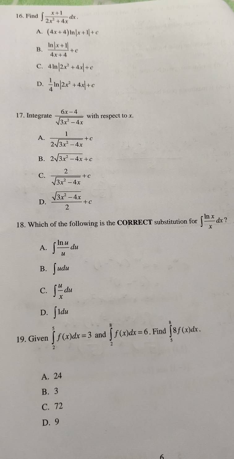 Find ∈t  (x+1)/2x^2+4x dx.
A. (4x+4)ln |x+1|+c
B.  (ln |x+1|)/4x+4 +c
C. 4ln |2x^2+4x|+c
D.  1/4 ln |2x^2+4x|+c
17. Integrate  (6x-4)/sqrt(3x^2-4x)  with respect to x.
A.  1/2sqrt(3x^2-4x) +c
B. 2sqrt(3x^2-4x)+c
C.  2/sqrt(3x^2-4x) +c
D.  (sqrt(3x^2-4x))/2 +c
18. Which of the following is the CORRECT substitution for ∈t  ln x/x dx ?
A. ∈t  ln u/u du
B. ∈t udu
C. ∈t  u/x du
D. ∈t 1du
19. Given ∈tlimits _2^5f(x)dx=3 and ∈tlimits _2^8f(x)dx=6. Find ∈tlimits _5^88f(x)dx.
A. 24
B. 3
C. 72
D. 9
6