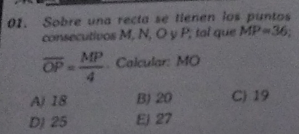 Sobre una recta se tienen los puntos
consecutivos M, N, O y P; tal que MP=36;
overline OP= MP/4 . Calcular: MO
Aj 18 B) 20
C) 19
DJ 25 Ej 27