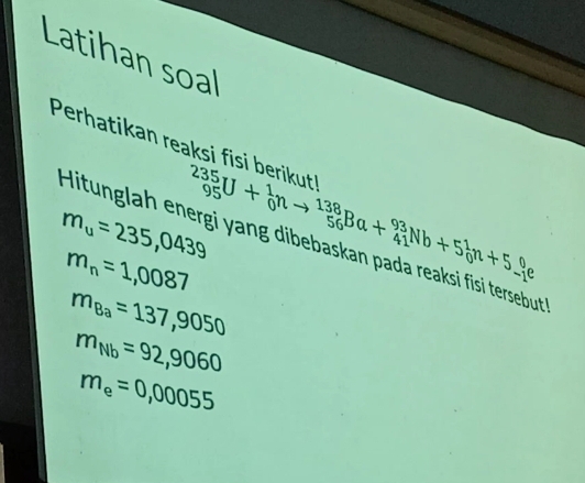 Latihan soal 
Perhatikan reaksi fisi berikut _(95)^(235)U+_0^(1nto _(56)^(138)Ba+_(41)^(93)Nb+5_0^1n+5_(-1)^0e
m_u)=235,0439
Hitunglah energi yang dibebaskan pada reaksi fisi tersebut
m_n=1,0087
m_Ba=137,9050
m_Nb=92,9060
m_e=0,00055