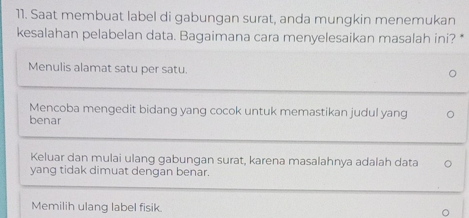 Saat membuat label di gabungan surat, anda mungkin menemukan
kesalahan pelabelan data. Bagaimana cara menyelesaikan masalah ini? *
Menulis alamat satu per satu.
Mencoba mengedit bidang yang cocok untuk memastikan judul yang
benar
Keluar dan mulai ulang gabungan surat, karena masalahnya adalah data
yang tidak dimuat dengan benar.
Memilih ulang label fisik.