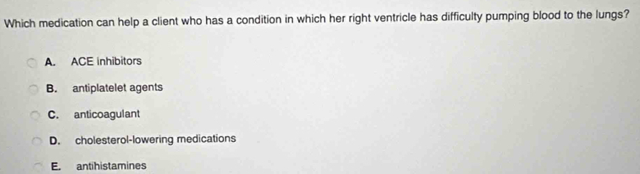 Which medication can help a client who has a condition in which her right ventricle has difficulty pumping blood to the lungs?
A. ACE inhibitors
B. antiplatelet agents
C. anticoagulant
D. cholesterol-lowering medications
E. antihistamines