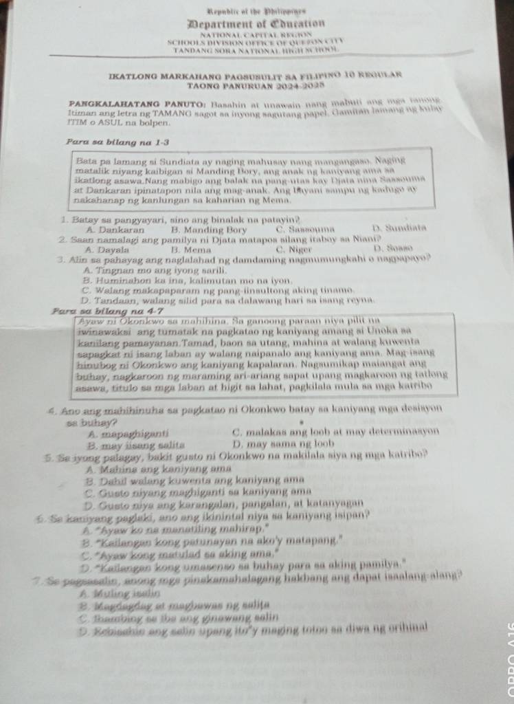 Republic of the Dhilippines
Department of Cducation
NATiOnAl CaPITAl REgiOn
SCHOOLS DIVISION OFFICE OF QUE ZON CITV
TANDANG SORA NATIONAL HIGH SCHOOL
IKATLONG MARKAHANG PAGSUSULIT SA FILIPINO 10 REQULAR
TAONG PANURUAN 2024-2025
PANGKALAHATANG PANUTO: Basahin at unawain nang mabuli ang mgn tamong 
Itiman ang letra ng TAMANG sagot sa inyong sagutang papel. Gamitan lamang ng Julay
!TIM o ASUL na bolpen.
Para sa bilang na 1-3
Bata pa lamang si Sundiata ay naging mahusay nang mangangaso. Naging
matalik niyang kaibigan si Manding Bory, ang anak ng kaniyang ama sa
ikatlong asawa.Nang mabigo ang balak na pang-utas kay Djata nina Sassouma
at Dankaran ipinatapon nila ang mag-anak. Ang bayani sampu ng  ad u  o  a
nakahanap ng kanlungan sa kaharian ng Mema.
1. Batay sa pangyayari, sino ang binalak na patayin?
A. Dankaran B. Manding Bory C. Sassouma D. Sundiata
2. Saan namalagi ang pamilya ni Djata matapos silang itaboy sa Niani?
A. Dayala B. Mcma C. Niger D. Soaño
3. Alin sa pahayag ang naglalahad ng damdaming nagmumungkahi o nag sv
A. Tingnan mo ang iyong sarili.
B. Huminahon ka ina, kalimutan mo na iyon.
C. Walang makapaparam ng pang-iinsultong aking tiname
D. Tandaan, walang silid para sa dalawang hari sa isang reyna
Fara sa bilang na 4-7
Ayaw ni Okonkwo sa mahihina. Sa ganoong paraan niya pilit na
iwinawaksi ang tumatak na pagkatao ng kaniyang amang si Unoka sa
kanilang pamayanan.Tamad, baon sa utang, mahina at walang kuwenta
sapagket ni isang laban ay walang naipanalo ang kaniyang ama. Mag-isang
hinubog ni Okonkwo ang kaniyang kapalaran. Nagsumikap maiangat ang
buhay, nagkaroon ng maraming ari-ariang sapat upang magkareon ng tatlong
asawa, título sa mga laban at higit sa lahat, pagkilala mula sa mga katribo
4. Ano ang mahihinuha sa pagkatao ni Okonkwo batay sa kaniyang mga desiayon
sa buhay?
A. mapaghiganti C. malakas ang loob at may determinaayon
B. may iisang salits D. may sama ng loob
5. Se iyong palagay, bakit gusto ni Okonkwo na makilala siya ng mga katribo?
A. Mahina ang kaniyang ama
B. Dabil walang kuwenta ang kaniyang ama
C. Gusto niyang maghiganti sa kaniyang ama
D. Gusto niya ang karangalan, pangalan, at katanyagan
Se kaniyang paglaki, ano ang ikinintal niya sa kaniyang isipan?
A. "Syaw ko ne manatiling mahirap."
B. "Kailangan kong patunayan na ako'y matapang."
C. "Ayaw kong matuled sa aking ama."
D. "Kallangan kong umasenso sa buhay para sa aking pamilya."
"  Se pagsasalin, anong mgs pinakamahalagang hakbang ang dapat isaalang-alang
A. Muling isalin
B. Magdagdag at magbawas ng salița
C thambing so the ang ginawang salin
D. Bcbisshin ang selin upang ito y maging totoo sa diwa ng orihinal
,