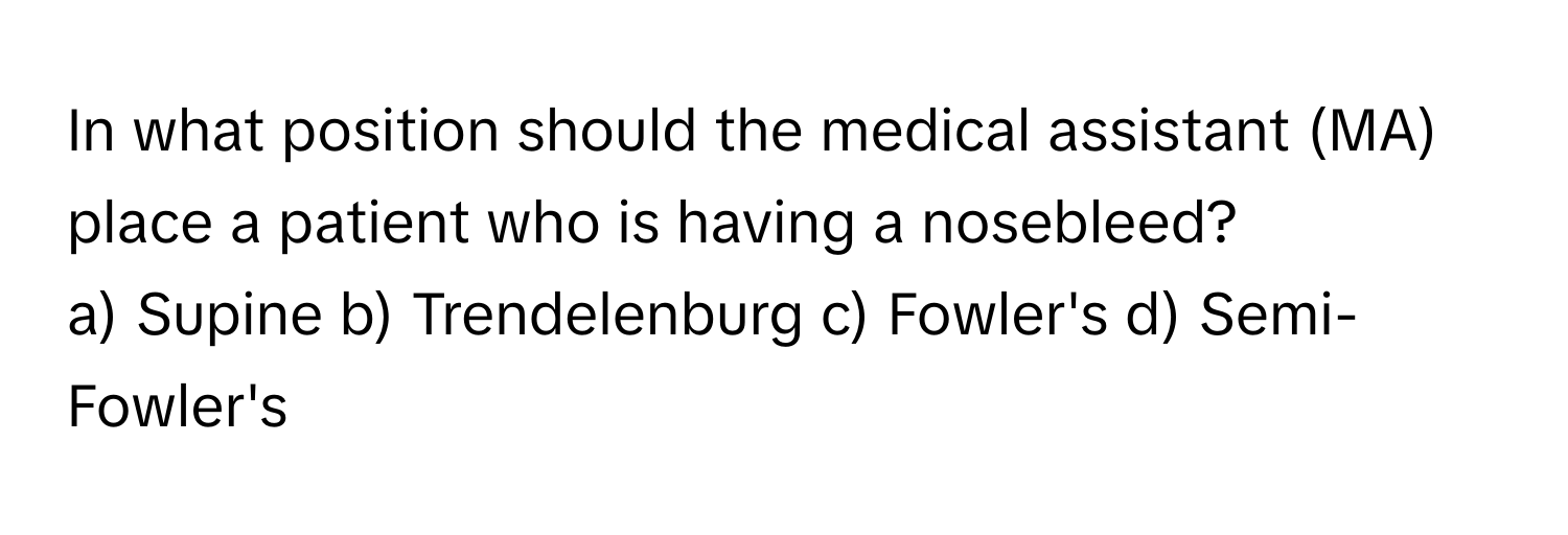 In what position should the medical assistant (MA) place a patient who is having a nosebleed?

a) Supine b) Trendelenburg c) Fowler's d) Semi-Fowler's