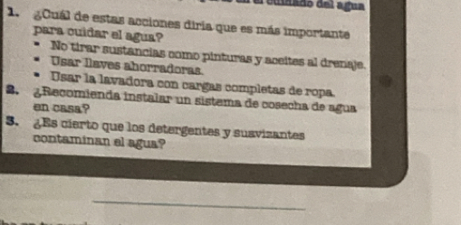 Pedinado del agua
1. gCuál de estas acciones diría que es más importante
para cuidar el agua?
No tirar sustancias como pinturas y aceites al drenaje.
Usar leves ahorradoras
Usar la lavadora con cargas completas de ropa
B. ¿ Recomienda instalar un sistema de cosecha de agua
en casa?
5. ¿Es cierto que los detergentes y susvizantes
contaminan el agua?
_