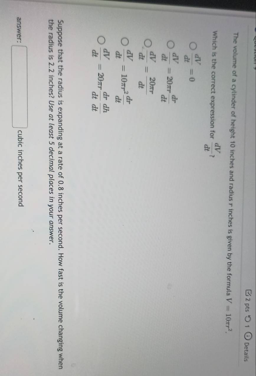 つ1 Details
The volume of a cylinder of height 10 inches and radius r inches is given by the formula V=10π r^2. 
Which is the correct expression for  dV/dt  7
 dV/dt =0
 dV/dt =20π r dr/dt 
 dV/dt = 20π r/dt 
 dV/dt =10π r^2 dr/dt 
 dV/dt =20π r dr/dt  dh/dt 
Suppose that the radius is expanding at a rate of 0.8 inches per second. How fast is the volume changing when
the radius is 2.2 inches? Use at least 5 decimal places in your answer.
answer: □ cubic inches per second