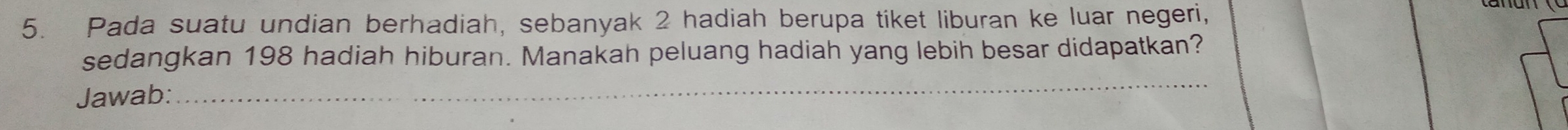 Pada suatu undian berhadiah, sebanyak 2 hadiah berupa tiket liburan ke luar negeri, 
sedangkan 198 hadiah hiburan. Manakah peluang hadiah yang lebih besar didapatkan? 
Jawab: 
_