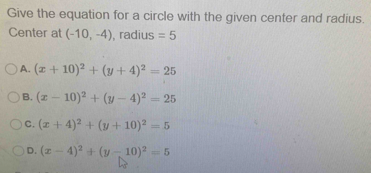 Give the equation for a circle with the given center and radius.
Center at (-10,-4) , radius =5
A. (x+10)^2+(y+4)^2=25
B. (x-10)^2+(y-4)^2=25
C. (x+4)^2+(y+10)^2=5
D. (x-4)^2+(y-10)^2=5