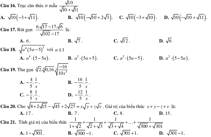 Trục căn thức ở mẫu  sqrt(10)/sqrt(10)+sqrt(1)1 
A. sqrt(10)(-3+sqrt(11)). B. sqrt(10)(-sqrt(10)+2sqrt(3)). C. sqrt(10)(-3+sqrt(10)). D. sqrt(10)(-sqrt(10)+sqrt(11)).
Câu 17. Rút gọn  (6.sqrt(17)-17.sqrt(6))/sqrt(102)-17  là:
A. 6 . B. sqrt(7). C. sqrt(12). D. sqrt(6)
Câu 18. sqrt(a^4(5a-5)^2) với a≤ 1
A. a^4· (5-5a). B. a^2· (5a+5). C. a^2· (5a-5). D. a^2· (5-5a).
Câu 19. Thu gọn sqrt[3](2)· sqrt[3](0,16)· sqrt[3](frac -16)10x^3
A. - 4/5 . 1/x . B. - 16/5 . 1/x .
C. - 8/5 . 1/x . D. - 12/5 . 1/x .
Câu 20. Cho sqrt(8+2sqrt 15)-sqrt(45)+2sqrt(27)=xsqrt(y)+zsqrt(v). Giá trị của biểu thức x+y-z+v là:
A. 17 . B. 7 . C. 8 . D. 15 .
Câu 21. Tính giá trị của biểu thức  1/1+sqrt(2) + 1/sqrt(2)+sqrt(3) + 1/sqrt(3)+sqrt(4) +...+ 1/sqrt(300)+sqrt(301) 
A. 1-sqrt(301). B. sqrt(300)-1. C. sqrt(301)+1. D. sqrt(301)-1.