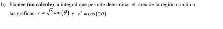 Plantee (no calcule) la integral que permite determinar el área de la región común a 
las gráficas: r=sqrt(2)sen (θ ) y r^2=cos (2θ )