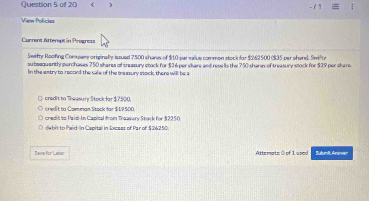 < - / 1
View Policies
Current Attempt in Progress
Swifty Roofing Company originally issued 7500 shares of $10 par value common stock for $262500 ($35 per share). Swifty
subsequently purchases 750 shares of treasury stock for $26 per share and resells the 750 shares of treasury stock for $29 per share.
In the entry to record the sale of the treasury stock, there will be a
credit to Treasury Stock for $7500.
credit to Comman Stock for $19500.
credit to Paid-In Capital from Treasury Stock for $2250.
debit to Paid-In Capital in Excess of Par of $26250.
Save for Leser Attempts: 0 of 1 used Submit Answer