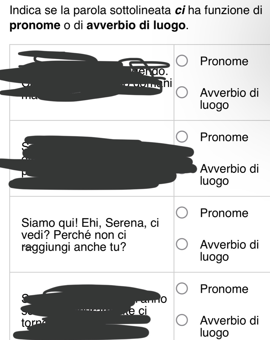 Indica se la parola sottolineata cí ha funzione di
pronome o di avverbio di luogo.
Pronome
do.
ni
Avverbio di
luogo
Pronome
Avverbio di
luogo
Pronome
Siamo qui! Ehi, Serena, ci
vedi? Perché non ci
raggiungi anche tu?
Avverbio di
luogo
Pronome
0
é ci
to Avverbio di
luogo