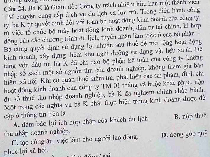 trưởng tron
Câu 24. Bà K là Giám đốc Công ty trách nhiệm hữu hạn một thành viên
TM chuyên cung cấp dịch vụ du lịch và lưu trú. Trong điều hành công
ty, bà K tự quyết định đối với toàn bộ hoạt động kinh doanh của công ty,
từ việc tổ chức bộ máy hoạt động kinh doanh, đầu tư tài chính, kí hợp
đồng bán các chương trình du lịch, tuyển nhân làm việc ở các bộ phận...
Bà cũng quyết định sử dụng lợi nhuận sau thuế để mở rộng hoạt động
kinh doanh, xây dựng thêm khu nghi dưỡng sử dụng vật liệu xanh. Đề
tăng vốn đầu tư, bà K đã chỉ đạo bộ phận kế toán của công ty không
nhập số sách một số nguồn thu của doanh nghiệp, không tham gia bảo
hiểm xã hội. Khi cơ quan thuế kiểm tra, phát hiện các sai phạm, đình chi
hoạt động kinh doanh của công ty TM 01 tháng và buộc khắc phục, nộp
đủ số thuế thu nhập doanh nghiệp, bà K đã nghiêm chinh chấp hành.
Một trong các nghĩa vụ bà K phải thực hiện trong kinh doanh được đề
cập ở thông tin trên là
A. đảm bảo lợi ích hợp pháp của khách du lịch. B. nộp thuế
thu nhập doanh nghiệp.
C. tạo công ăn, việc làm cho người lao động. D. đóng góp quỹ
phúc lợi xã hội.