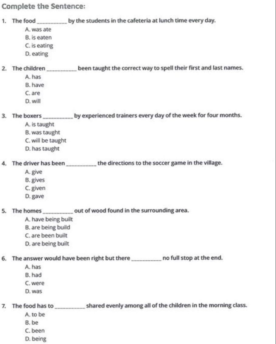 Complete the Sentence:
1. The food _by the students in the cafeteria at lunch time every day.
A. was ate
B. is eaten
C. is eating
D. eating
2. The children_ been taught the correct way to spell their first and last names.
A. has
B. have
C. are
D. will
3. The boxers_ by experienced trainers every day of the week for four months.
A. is taught
B. was taught
C. will be taught
D. has taught
4. The driver has been_ the directions to the soccer game in the village.
A. give
B. gives
C. given
D. gave
5. The homes _out of wood found in the surrounding area.
A. have being built
B. are being build
C. are been built
D. are being built
6. The answer would have been right but there_ no full stop at the end.
A. has
B. had
C. were
D. was
7. The food has to _shared evenly among all of the children in the morning class.
A. to be
B. be
C. been
D. being