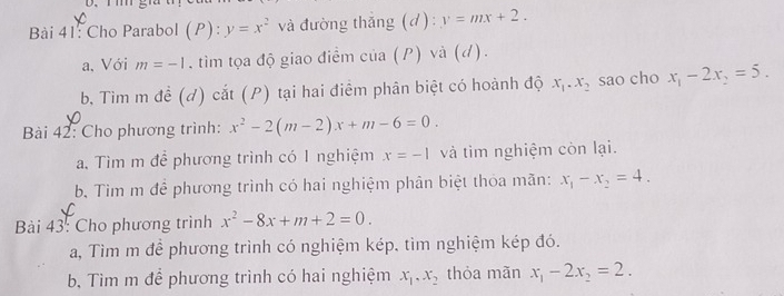 Cho Parabol (P): y=x^2 và đường thắng (d): y=mx+2. 
a, Với m=-1. tìm tọa độ giao điểm cia(P) và (d). 
b, Tìm m đề (d) cắt (P) tại hai điểm phân biệt có hoành độ x_1. x_2 sao cho x_1-2x_2=5. 
Bài 42: Cho phương trình: x^2-2(m-2)x+m-6=0. 
a. Tìm m để phương trình có 1 nghiệm x=-1 và tim nghiệm còn lại. 
b. Tìm m để phương trình có hai nghiệm phân biệt thỏa mãn: x_1-x_2=4. 
Bài 43: Cho phương trình x^2-8x+m+2=0. 
a, Tìm m để phương trình có nghiệm kép, tìm nghiệm kép đó. 
b, Tìm m để phương trình có hai nghiệm x_1, x_2 thỏa mãn x_1-2x_2=2.