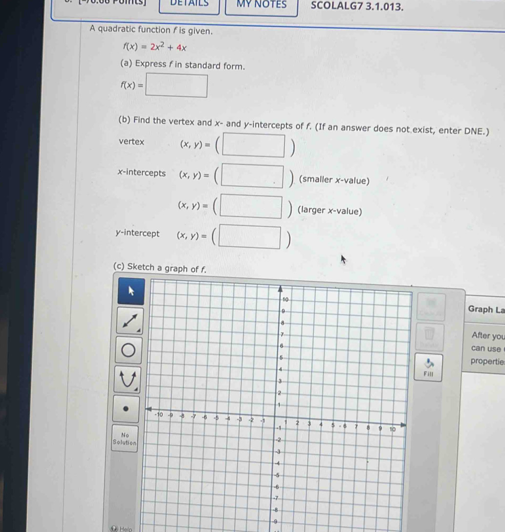 DETAILS MYNOTES SCOLALG7 3.1.013. 
A quadratic function f is given.
f(x)=2x^2+4x
(a) Express f in standard form.
f(x)=□
(b) Find the vertex and x - and y-intercepts of f. (If an answer does not exist, enter DNE.) 
vertex (x,y)=(□ )
x-intercepts (x,y)=(□ ) (smaller x -value)
(x,y)=(□ ) (larger x -value) 
y-intercept (x,y)=(□ )
(c) Sketch a graph of f. 
Graph La 
After you 
can use 
propertie 
Fill 
No 
Solutio
-9
( Helo