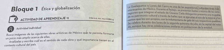 Bloque 1 Ética y globalización 
La Guelaguetza o Lunes del Cerro es una de las expresiones culturales vivas más 
interesantes de México. Durante el festejo, se presentan bailes y música de las siete 
regiones que integran el estado de Oaxaca. Cada delegación presenta una muestra 
de su patrimonio cultural a través de bailes que se ejecutan al son de la música y los 
ACTIVIDAD DE APRENDIZAJE 11 CGA 6.2, 10.1, 10.2 CDBH 13 cantos que les son propios, con la indumentaria de gala de sus respectivos pueblos. 
Se celebra durante dos lunes de la segunda quincena de julio, en la capital del esta- 
8 Actividad individual 
do, aunque hay otras celebraciones similares en poblaciones de la entidad. 
sinuse leb oberisusen sayer sup el osulón o mnenittéq ratsbitoes sup of zages eup 
Busca imágenes de las siguientes obras artísticas de México que te permita formarte y bebinemud at a selsitaned awo abaer out slsnal r at oun somaaren mome 
un juicio más amplio acerca de ellas 
;ablsitzθq ,asma nosed éup rosilitosia netrike sthatido on (osmpοrq us e dudia 
Analízalas y escribe cuál es el sentido de cada obra y qué importancia tienen en el teb as éup As bebinamud el e1ea zovitepan nos sup sollorrezab sosto y sedmod 
contexto cultural del país. Foñeb rezues eeq natze19 ez ndisasuba nas esnοmας abnelz sup