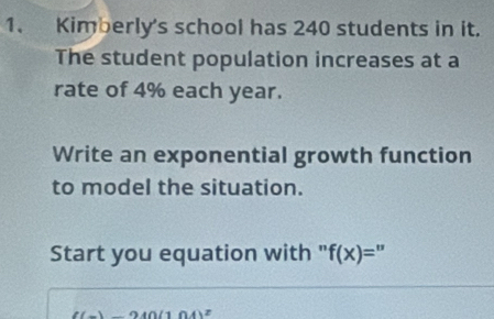 Kimberly's school has 240 students in it. 
The student population increases at a 
rate of 4% each year. 
Write an exponential growth function 
to model the situation. 
Start you equation with " f(x)=
((x)-240(104)^2