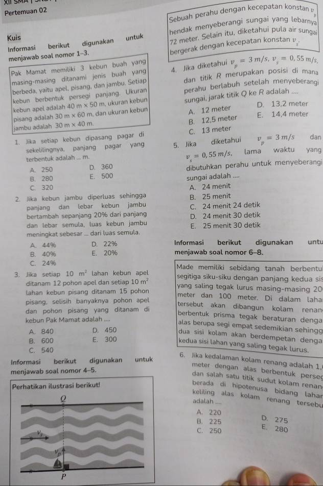 Pertemuan 02
Sebuah perahu dengan kecepatan konstan 
hendak menyeberangi sungaí yang lebarnya
Kuis untuk
Informasi berikut digunakan 72 meter. Selain itu, diketahui pula air sungai
menjawab soal nomor 1-3.
bergerak dengan kecepatan konstan 
Pak Mamat memiliki 3 kebun buah yang
dan titik R merupakan posisi di mana
berbeda, yaitu apel, pisang, dan jambu. Setiap 4. Jika diketahui v_p=3m/s,v_s=0.55m/s,
masing-masing ditanami jenis buah yang
kebun berbentuk persegi panjang. Ukuran perahu berlabuh setelah menyeberangi
kebun apel adalah 40m* 50m , ukuran kebun sungai, jarak titik Q ke R adalah ....
pisang adalah 30m* 60m , dan ukuran kebun A. 12 meter D. 13,2 meter
B. 12,5 meter E. 14.4 meter
jambu adalah 30m* 40m.
1. Jika setiap kebun dipasang pagar di C. 13 meter
sekelilingnya. panjang pagar yang 5. Jika diketahui v_p=3m/s dan
v_s=0,55m/s,
terbentuk adalah ... m. , lama waktu yang
A. 250 D. 360 dibutuhkan perahu untuk menyeberangi
B. 280 E. 500
sungai adalah ....
C. 320 A. 24 menit
2. Jika kebun jambu diperluas sehingga B. 25 menit
panjang dan lebar kebun jambu C. 24 menit 24 detik
bertambah sepanjang 20% dari panjang D. 24 menit 30 detik
dan lebar semula, luas kebun jambu E. 25 menit 30 detik
meningkat sebesar ... dari luas semula.
A. 44% D. 22% Informasi berikut digunakan untu
B. 40% E. 20% menjawab soal nomor 6-8.
C. 24% Made memiliki sebidang tanah berbentu
3. Jika setiap 10m^2 lahan kebun apel segitiga siku-siku dengan panjang kedua sis
ditanam 12 pohon apel dan setiap 10m^2
lahan kebun pisang ditanam 15 pohon yang saling tegak lurus masing-masing 20
meter dan 100 meter. Di dalam laha
pisang, selisih banyaknya pohon apel
tersebut akan dibangun kolam renan
dan pohon pisang yang ditanam di
berbentuk prisma tegak beraturan denga
kebun Pak Mamat adalah ....
alas berupa segi empat sedemikian sehingg
A. 840 D. 450
dua sisi kolam akan berdempetan denga
B. 600 E. 300
kedua sisi lahan yang saling tegak lurus.
C. 540
Informasi berikut digunakan untuk
6. Jika kedalaman kolam renang adalah 1,
meter dengan alas berbentuk perse
menjawab soal nomor 4-5.
dan salah satu titik sudut kolam renan
Perhatikan ilustrasi berikut!
berada di hipotenusa bidang lahar
keliling alas kolam renang tersebu
adalah ....
A. 220
B. 225
D. 275
C. 250
E. 280