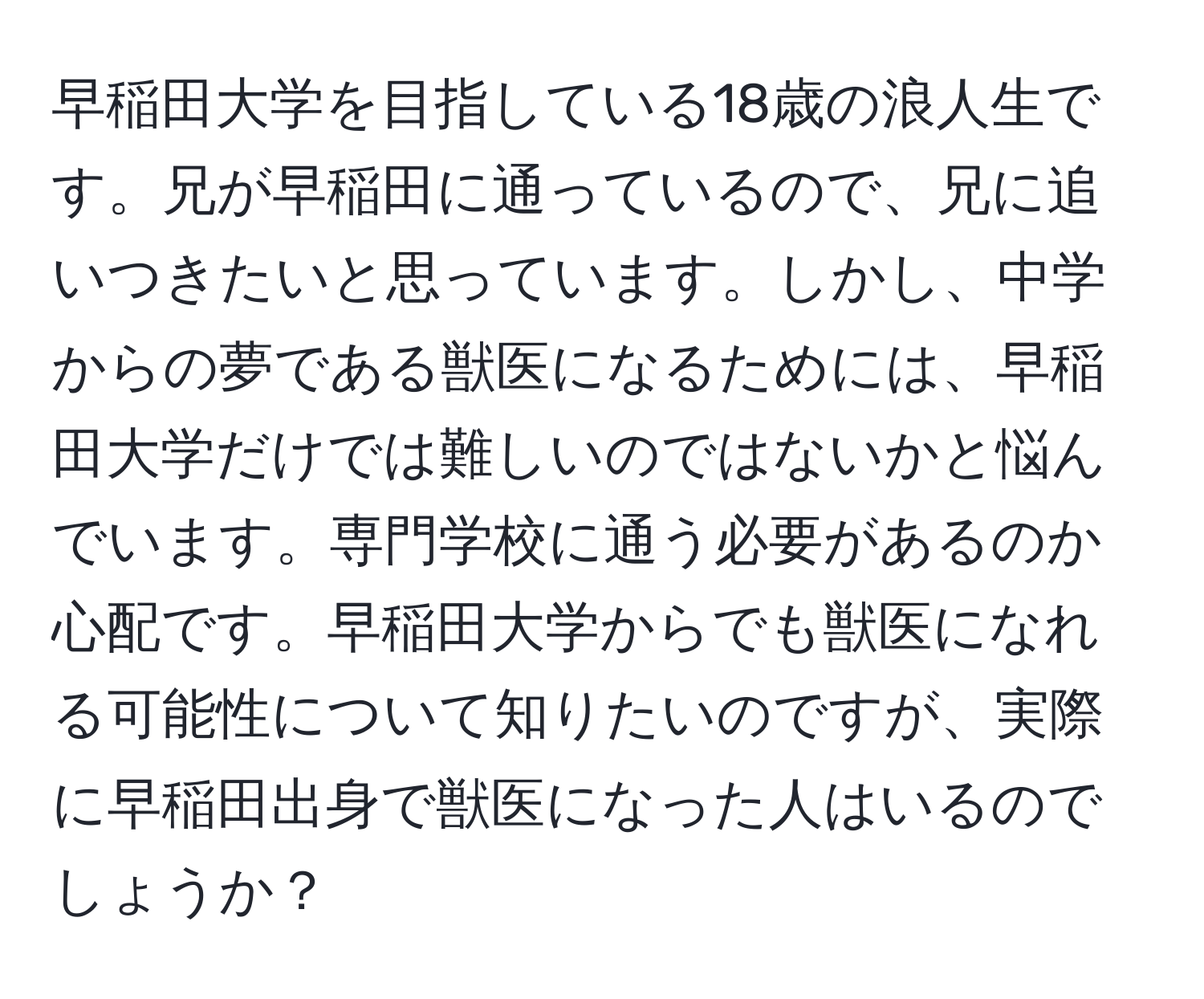 早稲田大学を目指している18歳の浪人生です。兄が早稲田に通っているので、兄に追いつきたいと思っています。しかし、中学からの夢である獣医になるためには、早稲田大学だけでは難しいのではないかと悩んでいます。専門学校に通う必要があるのか心配です。早稲田大学からでも獣医になれる可能性について知りたいのですが、実際に早稲田出身で獣医になった人はいるのでしょうか？