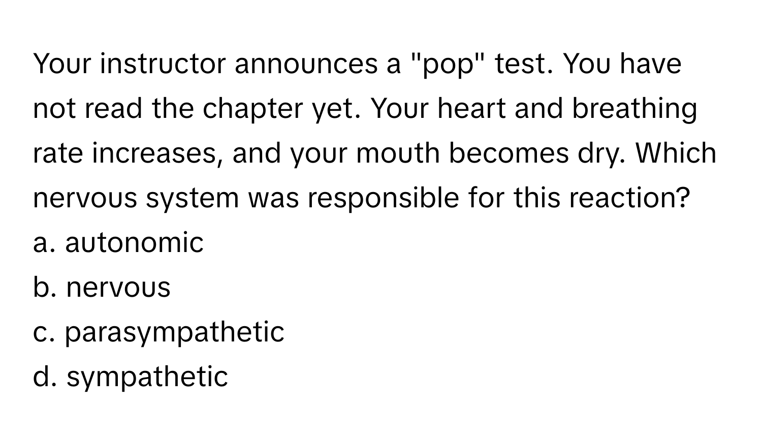 Your instructor announces a "pop" test. You have not read the chapter yet. Your heart and breathing rate increases, and your mouth becomes dry. Which nervous system was responsible for this reaction?

a. autonomic
b. nervous
c. parasympathetic
d. sympathetic