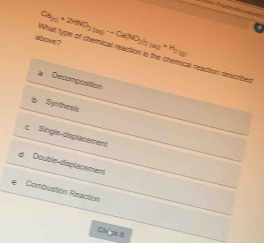 hon '
What type of chemical reaction is the chemical reaction describer Ca_(s)+2HNO_2(aq)to Ca(NO_2)_2(aq)+H_2(g)
above?
a Decomposition
b Synthesis
c Single-displacement
dì Double-displacement
Combustion Reaction
Chick It