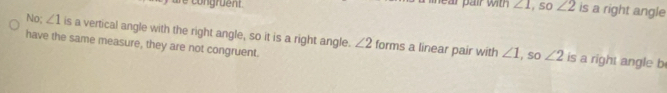 are congruent . e r air with ∠ 1 , so ∠ 2 is a right angle 
No; ∠ 1 is a vertical angle with the right angle, so it is a right angle. ∠ 2 forms a linear pair with ∠ 1 ∠ 2
have the same measure, they are not congruent. 
, so is a right angle b