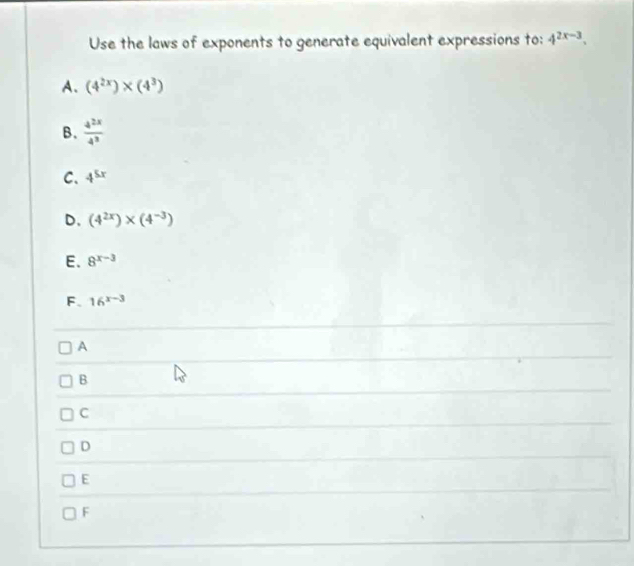 Use the laws of exponents to generate equivalent expressions to: 4^(2x-3).
A. (4^(2x))* (4^3)
B.  4^(2x)/4^3 
C、 4^(5x)
D. (4^(2x))* (4^(-3))
E. 8^(x-3)
F. 16^(x-3)
A
B
C
D
E
F