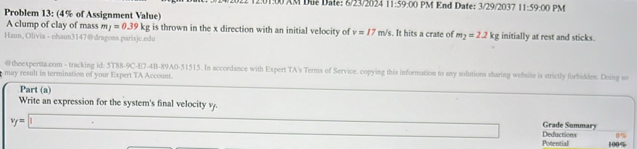 2:01:00 AM Due Date: 6/23/2024 11:59:00 PM End Date: 3/29/2037 11:59:00 PM 
Problem 13: (4% of Assignment Value) 
A clump of clay of mass m_1=0.39k kg is thrown in the x direction with an initial velocity of v=17m/s. It hits a crate of m_2=2.2kg initially at rest and sticks. 
Haun, Olivia - ohaun3147@dragons.parisjc.edu 
@theexpertta.com - tracking id: 5T88-9C-E7-4B-89A0-51515. In accordance with Expert TA's Terms of Service. copying this information to any solutions sharing website is strictly forbidden. Doing so 
may result in termination of your Expert TA Account. 
Part (a) 
Write an expression for the system's final velocity v.
v_f=□
Grade Summary 
□ Deductions %
Potential 100%