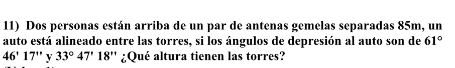 Dos personas están arriba de un par de antenas gemelas separadas 85m, un 
auto está alineado entre las torres, si los ángulos de depresión al auto son de 61°
46'17'' y 33°47'18'' ¿Qué altura tienen las torres?
