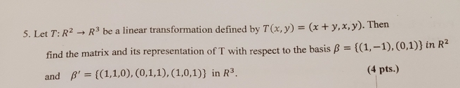 Let T:R^2to R^3 be a linear transformation defined by T(x,y)=(x+y,x,y). Then 
find the matrix and its representation of T with respect to the basis beta = (1,-1),(0,1) in R^2
and beta '= (1,1,0),(0,1,1),(1,0,1) in R^3. (4 pts.)