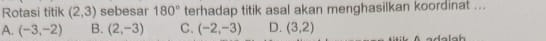 Rotasi titik (2,3) sebesar 180° terhadap titik asal akan menghasilkan koordinat ...
A. (-3,-2) B. (2,-3) C. (-2,-3) D. (3,2)
a a h