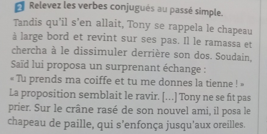 Relevez les verbes conjugués au passé simple. 
Tandis qu’il s’en allait, Tony se rappela le chapeau 
à large bord et revint sur ses pas. Il le ramassa et 
chercha à le dissimuler derrière son dos. Soudain, 
Saïd lui proposa un surprenant échange : 
« Tu prends ma coiffe et tu me donnes la tienne ! » 
La proposition semblait le ravir. [...] Tony ne se fit pas 
prier. Sur le crâne rasé de son nouvel ami, il posa le 
chapeau de paille, qui s’enfonça jusqu’aux oreilles.