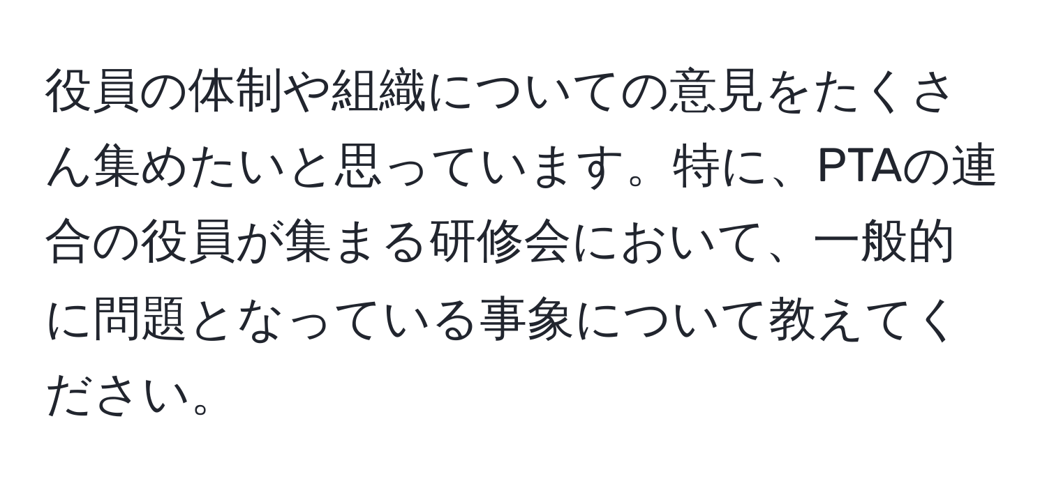 役員の体制や組織についての意見をたくさん集めたいと思っています。特に、PTAの連合の役員が集まる研修会において、一般的に問題となっている事象について教えてください。