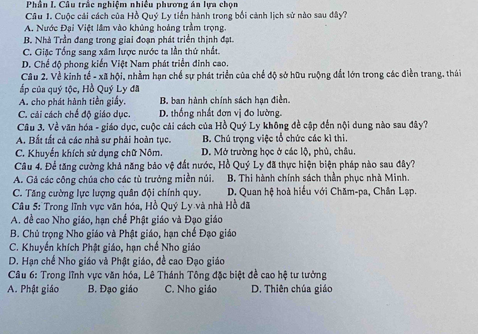 Phân I. Câu trắc nghiệm nhiều phương án lựa chọn
Câu 1. Cuộc cải cách của Hồ Quý Ly tiến hành trong bối cảnh lịch sử nào sau đây?
A. Nước Đại Việt lâm vào khủng hoảng trầm trọng.
B. Nhà Trần đang trong giai đoạn phát triển thịnh đạt.
C. Giặc Tống sang xâm lược nước ta lần thứ nhất.
D. Chế độ phong kiến Việt Nam phát triển đinh cao.
Câu 2. Về kinh tế - xã hội, nhầm hạn chế sự phát triển của chế độ sở hữu ruộng đất lớn trong các điền trang, thái
ấp của quý tộc, Hồ Quý Ly đã
A. cho phát hành tiền giấy. B. ban hành chính sách hạn điền.
C. cải cách chế độ giáo dục. D. thống nhất đơn vị đo lường.
Câu 3. Về văn hóa - giáo dục, cuộc cải cách của Hồ Quý Ly không đề cập đến nội dung nào sau đây?
A. Bắt tất cả các nhà sư phải hoàn tục. B. Chú trọng việc tổ chức các kì thi.
C. Khuyến khích sử dụng chữ Nôm. D. Mở trường học ở các lộ, phủ, châu.
Câu 4. Để tăng cường khả năng bảo vệ đất nước, Hồ Quý Ly đã thực hiện biện pháp nào sau đây?
A. Gả các công chúa cho các tù trưởng miền núi. B. Thi hành chính sách thần phục nhà Minh.
C. Tăng cường lực lượng quân đội chính quy. D. Quan hệ hoà hiếu với Chăm-pa, Chân Lạp.
Câu 5: Trong lĩnh vực văn hóa, Hồ Quý Ly và nhà Hồ đã
A. đề cao Nho giáo, hạn chế Phật giáo và Đạo giáo
B. Chủ trọng Nho giáo và Phật giáo, hạn chế Đạo giáo
C. Khuyến khích Phật giáo, hạn chế Nho giáo
D. Hạn chế Nho giáo và Phật giáo, đề cao Đạo giáo
Câu 6: Trong lĩnh vực văn hóa, Lê Thánh Tông đặc biệt đề cao hệ tư tưởng
A. Phật giáo B. Đạo giáo C. Nho giáo D. Thiên chúa giáo