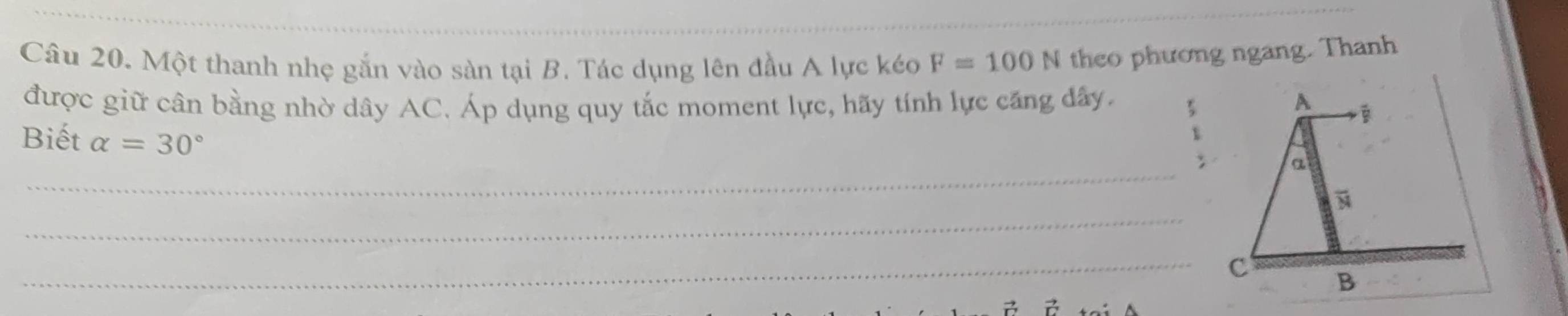 Một thanh nhẹ gắn vào sàn tại B. Tác dụng lên đầu A lực kéo F=100N theo phương ngang. Thanh 
được giữ cân bằng nhờ dây AC. Áp dụng quy tắc moment lực, hãy tính lực căng đây. A 
Biết alpha =30°
_ 
a 
_ 
_C B