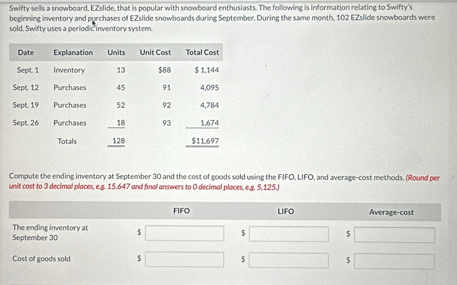 Swifty sells a snowboard, EZslide, that is popular with snowboard enthusiasts. The following is information relating to Swifty's 
beginning inventory and purchases of EZslide snowboards during September. During the same month, 102 EZslide snowboards were 
sold. Swifty uses a periodic inventory system. 
Compute the ending inventory at September 30 and the cost of goods sold using the FIFO, LIFO, and average-cost methods. (Round per 
unit cost to 3 decimal places, e.g. 15.647 and fınal answers to 0 decimal places, e.g. 5,125.)