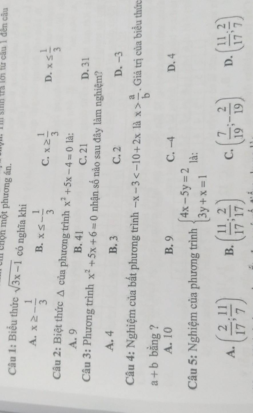 sinh tra lới từ câu 1 đến câu
U chộn một phương án.
Câu 1: Biểu thức sqrt(3x-1) có nghĩa khi
A. x≥ - 1/3  x≤ - 1/3 
B.
C. x≥  1/3 
D. x≤  1/3 
Câu 2: Biệt thức Δ của phương trình x^2+5x-4=0 là:
A. 9 B. 41
C. 21 D. 31
Câu 3: Phương trình x^2+5x+6=0 nhận số nào sau đây làm nghiệm?
A. 4 B. 3
C. 2 D. -3
Câu 4: Nghiệm của bất phương trình -x-3 là x> a/b . Giá trị của biểu thức
a+b bằng ?
A. 10 B. 9 C. -4 D. 4
Câu 5: Nghiệm của phương trình beginarrayl 4x-5y=2 3y+x=1endarray. là:
A. ( 2/17 ; 11/7 ) ( 11/17 ; 2/17 ) ( 7/19 ;- 2/19 ) D. ( 11/17 ; 2/7 )
B.
C.