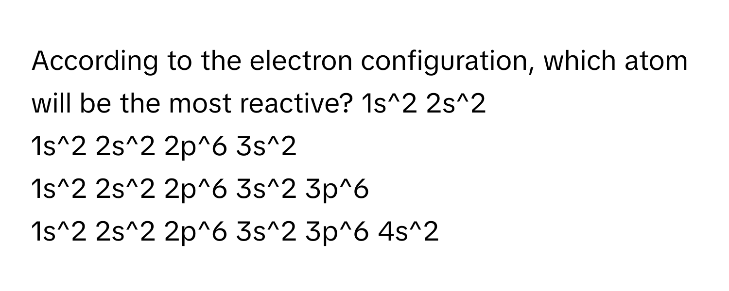 According to the electron configuration, which atom will be the most reactive?  1s^2 2s^2
1s^2 2s^2 2p^6 3s^2
1s^2 2s^2 2p^6 3s^2 3p^6
1s^2 2s^2 2p^6 3s^2 3p^6 4s^2