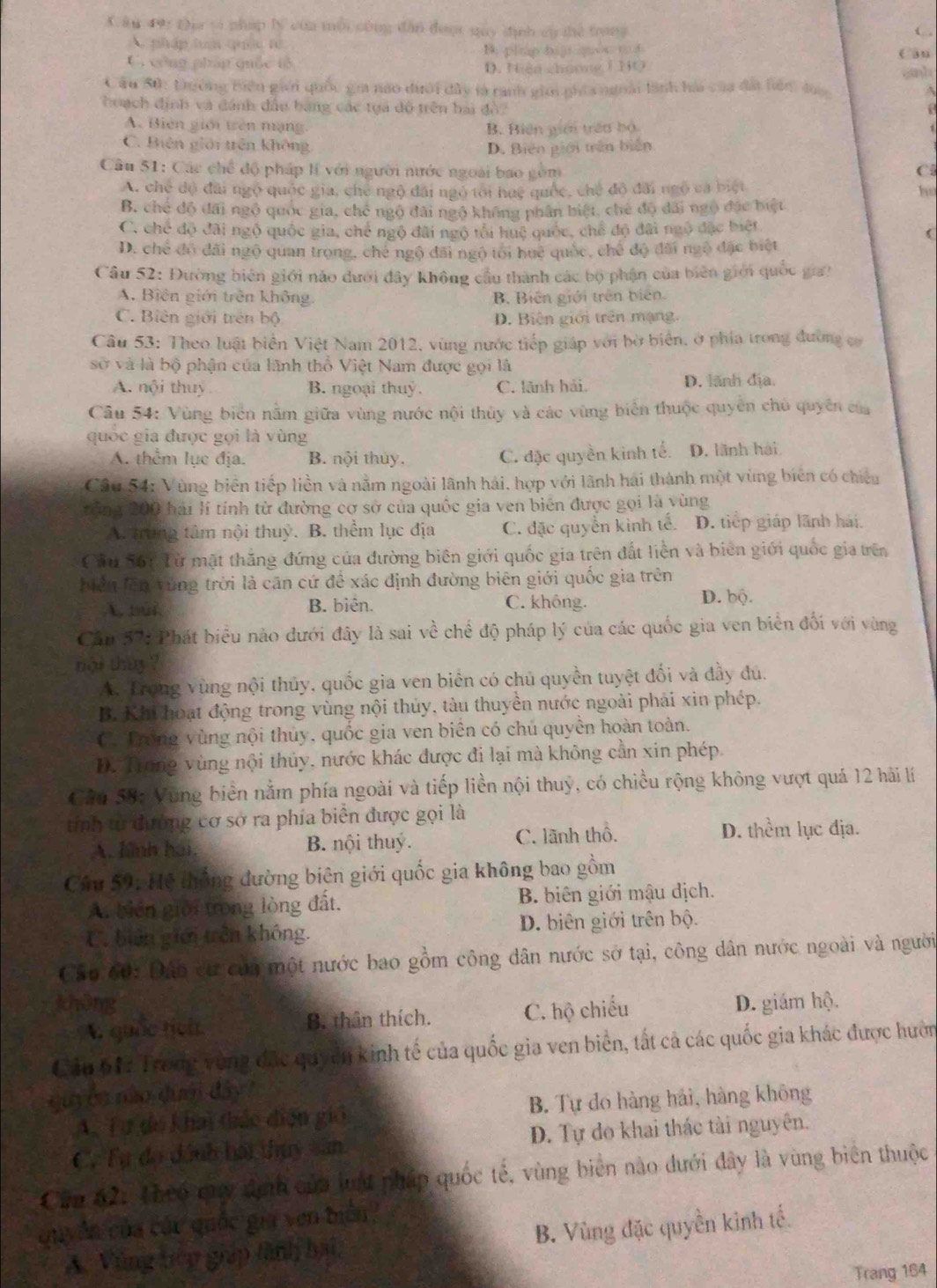 ku 49: Địa vi pháp lý của mỗi công dân đượt quy dịnh cù thể trang
C,
A. pháp luận quốc từ ( u
B. plno bj o o d
C, công pháp quốc tổ D. Nện chưnng I HO
Câu 50: Dường tiên giới quốc gia nao dưới đây là ranh giới phía ngoài lãnh hài của đấi hểm đac
hoạch định và đánh đầu bàng các tựa dộ trên bai đô2
A. Biên giới tên mạng,
B. Biên giới trên bộ
C. Biên giải trên không D. Biên giới trên biến
Câu 51: Các chế độ pháp lí với người nước ngoài bao gồm Cl
A. chế độ đãi ngộ quốc gia, chế ngô đãi ngỏ tôi huệ quốc, chế độ đãi ngô ca biệt ho
B. chế độ đãi ngô quốc gia, chế ngô đãi ngô không phân biệt, che độ đãi ngô đặc biệt
C. chế độ đãi ngộ quốc gia, chế ngộ đãi ngộ tối huệ quốc, chế độ đãi ngô đặc biết
(
D. chế đổ đãi ngộ quan trọng, che ngô đãi ngô tối huệ quốc, chế độ đài ngô đặc biệt
Cầu 52: Đường biên giới nào dưới đây không cầu thành các bộ phận của biên giới quốc gia?
A. Biên giới trên không. B. Biến giới trên biên.
C. Biên giới trên bộ D. Biên giới trên mạng.
Câu 53: Theo luật biển Việt Nam 2012, vùng nước tiếp giáp với bờ biển, ở phía trong đường có
sở và là bộ phận của lãnh thổ Việt Nam được gọi là
A. nội thuy B. ngoại thuỷ. C. lãnh hải, D. lãnh địa.
Câu 54: Vùng biên nằm giữa vùng nước nội thủy và các vùng biển thuộc quyền chủ quyền của
quốc gia được gọi là vùng
A. thêm lục địa. B. nội thủy. C. đặc quyền kinh tế. D. lãnh hải
Câu 54: Vùng biển tiếp liền và nằm ngoài lãnh hải, hợp với lãnh hái thành một vùng biên có chiếu
tăng 200 hải lí tính từ đường cơ sở của quốc gia ven biên được gọi là vùng
A. trung tâm nội thuỷ. B. thềm lục địa C. đặc quyền kinh tế. D. tiếp giáp lãnh hái.
Cầu 56: Từ mặt thắng đứng của đường biên giới quốc gia trên đất liền và biên giới quốc gia trên
Miểu lên vùng trời là căn cứ để xác định đường biên giới quốc gia trên
A, 1ûi. B. biên. C. không. D. bộ.
Cầp 57: Phát biểu nào dưới đây là sai về chể độ pháp lý của các quốc gia ven biển đối với vùng
nội thy ?
A. Trong vùng nội thủy, quốc gia ven biên có chủ quyền tuyệt đổi và đầy đú.
B. Khi hoạt động trong vùng nội thủy, tàu thuyền nước ngoài phải xin phép.
C. Trong vùng nội thủy, quốc gia ven biên có chú quyền hoàn toàn.
D. Trung vùng nội thủy, nước khác được đi lại mà không cần xin phép.
Cầu 58: Vung biển nằm phía ngoài và tiếp liền nội thuỷ, có chiều rộng không vượt quá 12 hải lí
tính tử đường cơ sở ra phía biển được gọi là
A. lình hai. B. nội thuy. C. lãnh thổ. D. thềm lục địa.
Cáu 59: Hệ thống đường biên giới quốc gia không bao gồm
A. biên giời trong lòng đất. B. biên giới mậu dịch.
C. biên giới trên không. D. biên giới trên bộ.
Căp 60: Đấo cư của một nước bao gồm công dân nước sở tại, công dân nước ngoài và người
khōng D. giám hộ.
A quốc tịch B. thân thích. C. hộ chiếu
Cảu 61: Trong vùng đặc quyên kinh tế của quốc gia ven biên, tất cả các quốc gia khác được hườn
qu ễn nào dưới đây?
A. Tư do khai thác diện gió B. Tự do hàng hải, hàng không
C. Tự đo dánh hái thụy san D. Tự do khai thác tài nguyên.
Căn 62: Theo cuy định của luậ pháp quốc tế, vùng biên nào dưới đây là vùng biên thuộc
Quyân của các quốc gia ven biên
A. Vùng tiệp giáp lành hai, B. Vùng đặc quyền kinh tế.
Trang 164