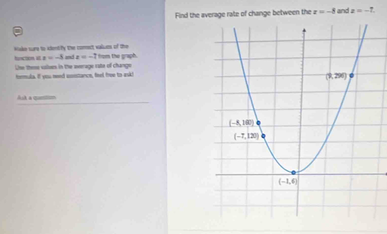 Find the average rate of change between the z=-8 and x=-7.
Make sure to ientify the comect values of the
bunction at z=-8 and z=-7 from the graph.
Uise theme values in the average rate of chango
formuke. if you need umestance, feel free to ask!
Ast a quetin