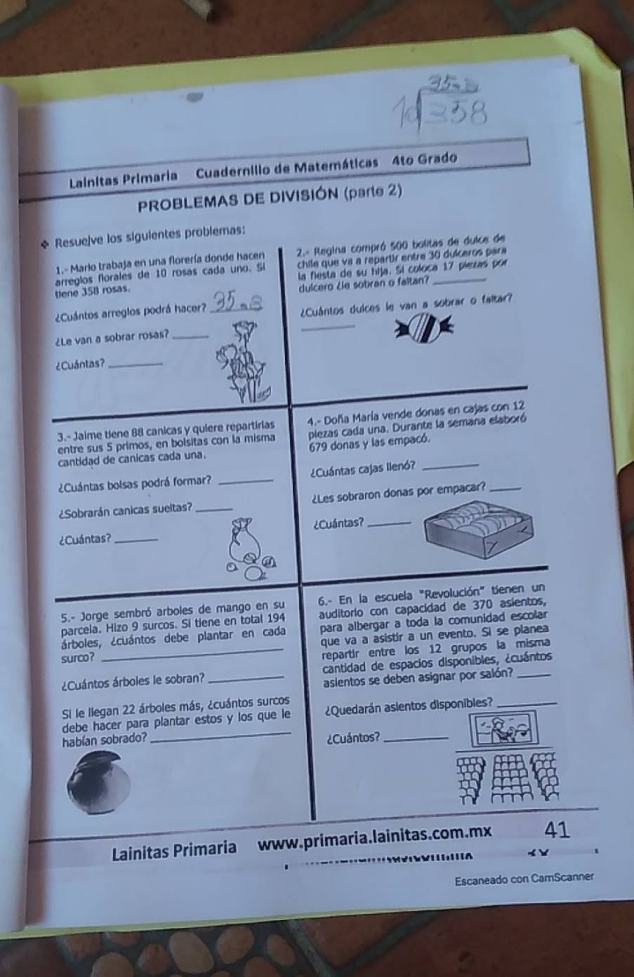 Lainitas Primaria Cuadernilio de Matemáticas 4to Grado
PROBLEMAS DE DIVISIÓN (parte 2)
* Resuelve los siguientes problemas:
1.- Mario trabaja en una florería donde hacen  2.= Regina compró 500 bolitas de dulce de
arreglos florales de 10 rosas cada uno. Si chile que va a repartr entre 30 dulceros para
tlene 358 rosas. la flesta de su hija. Si coloca 17 piezas por
dulcero ¿le sobran o faltan?
_
¿Cuántos arreglos podrá hacer?_
¿Cuántos dulces le van a sobrar o faltar?
¿Le van a sobrar rosas?_
¿Cuántas?_
3.- Jaime tiene 88 canicas y quiere repartirias 4.- Doña María vende donas en cajas con 12
entre sus 5 primos, en bolsitas con la misma plezas cada una. Durante la semana elaboró
cantidad de canicas cada una. 679 donas y las empacó.
¿Cuántas bolsas podrá formar? _¿Cuántas cajas llenó?
¿Sobrarán canicas sueltas? _¿Les sobraron donas por empacar?_
¿Cuántas? _¿Cuántas?_
a
5.- Jorge sembró arboles de mango en su 6.- En la escuela "Revolución" tienen un
parcela. Hizo 9 surcos. Si tiene en total 194 auditorio con capacidad de 370 asientos,
árboles, ¿cuántos debe plantar en cada para albergar a toda la comunidad escolar
que va a asistir a un evento. Si se planea
surco?
_repartír entre los 12 grupos la misma
¿Cuántos árboles le sobran? _cantidad de espacios disponibles, ¿cuántos
asientos se deben asignar por salón?
Si le llegan 22 árboles más, ¿cuántos surcos
_
debe hacer para plantar estos y los que le ¿Quedarán asientos disponibles?_
habían sobrado? ¿Cuántos?_
Lainitas Primaria www.primaria.lainitas.com.mx 41
< 
Escaneado con CarScanner