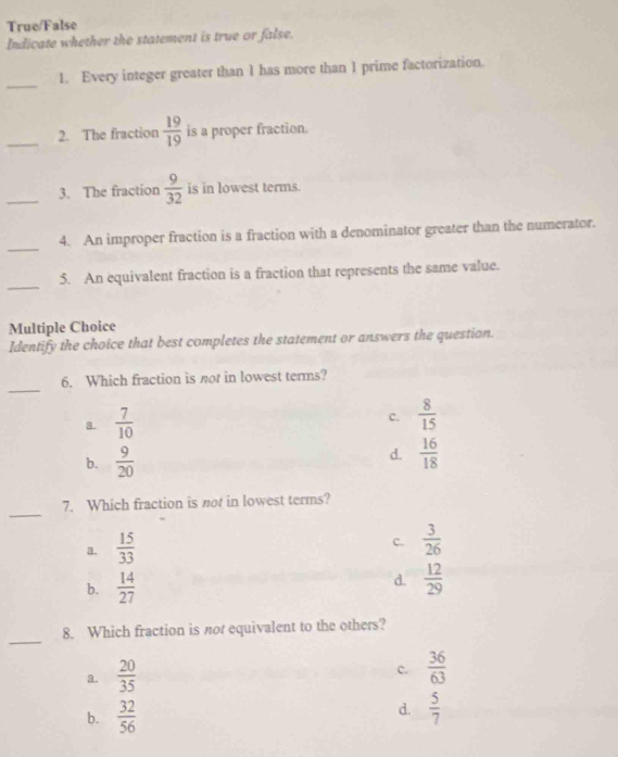 True/False
Indicate whether the statement is true or false.
_
1. Every integer greater than 1 has more than 1 prime factorization.
_2. The fraction  19/19  is a proper fraction.
_3. The fraction  9/32  is in lowest terms.
_
4. An improper fraction is a fraction with a denominator greater than the numerator.
_
5. An equivalent fraction is a fraction that represents the same value.
Multiple Choice
Identify the choice that best completes the statement or answers the question.
_
6. Which fraction is nor in lowest terms?
a.  7/10 
c.  8/15 
b.  9/20 
d.  16/18 
_
7. Which fraction is not in lowest terms?
a.  15/33 
c.  3/26 
b.  14/27 
d.  12/29 
_
8. Which fraction is not equivalent to the others?
a.  20/35 
c.  36/63 
b.  32/56 
d.  5/7 